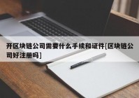 开区块链公司需要什么手续和证件[区块链公司好注册吗]